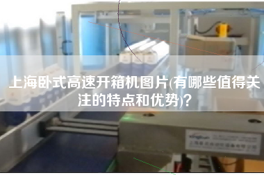 上海卧式高速开箱机图片(有哪些值得关注的特点和优势)