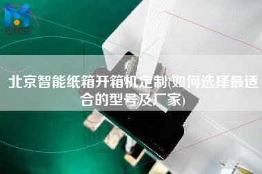 北京智能纸箱开箱机定制(如何选择更适合的型号及厂家)
