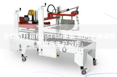 全自动开箱机kxf-l-12d重量(如何正确调整并提高生产效率)